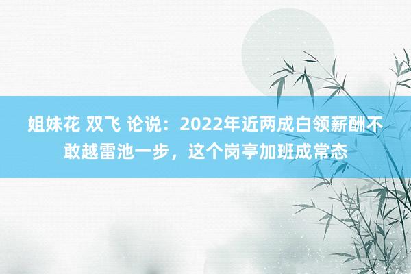 姐妹花 双飞 论说：2022年近两成白领薪酬不敢越雷池一步，这个岗亭加班成常态