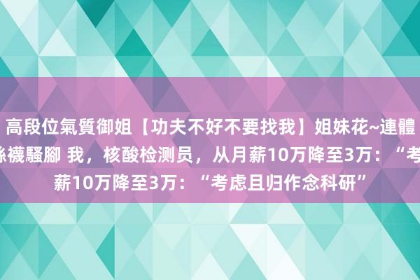 高段位氣質御姐【功夫不好不要找我】姐妹花~連體絲襪~大奶晃動~絲襪騷腳 我，核酸检测员，从月薪10万降至3万：“考虑且归作念科研”