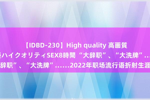 【IDBD-230】High quality 高画質で魅せます！究極のIP女優ハイクオリティSEX8時間 “大辞职”、“大洗牌”……2022年职场流行语折射生涯剧变