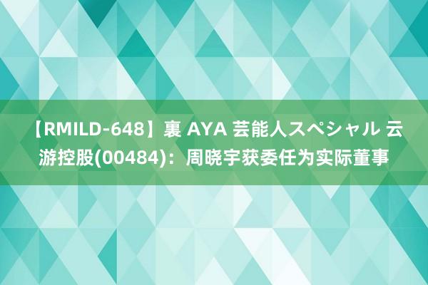 【RMILD-648】裏 AYA 芸能人スペシャル 云游控股(00484)：周晓宇获委任为实际董事