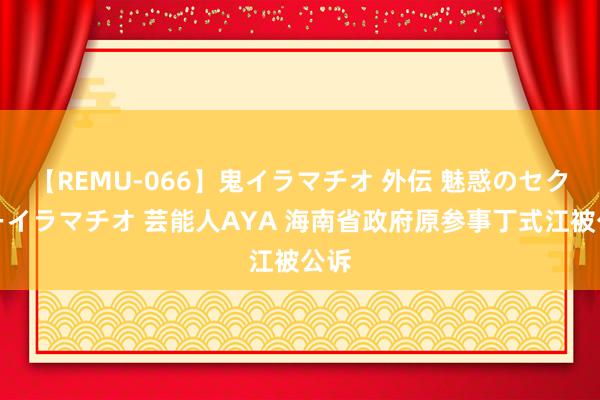 【REMU-066】鬼イラマチオ 外伝 魅惑のセクシーイラマチオ 芸能人AYA 海南省政府原参事丁式江被公诉