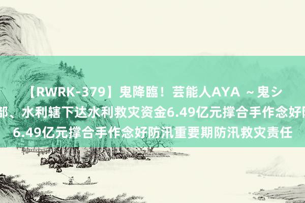 【RWRK-379】鬼降臨！芸能人AYA ～鬼シリーズ全制覇！～ 财政部、水利辖下达水利救灾资金6.49亿元撑合手作念好防汛重要期防汛救灾责任