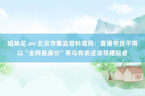 姐妹花 av 北京市集监督料理局：直播带货不得以“全网最廉价”等乌有表述误导蹧跶者