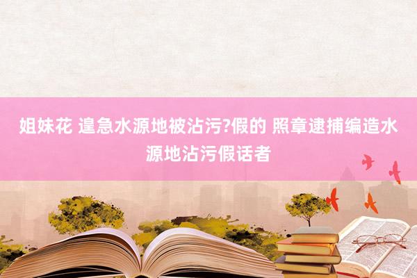 姐妹花 遑急水源地被沾污?假的 照章逮捕编造水源地沾污假话者