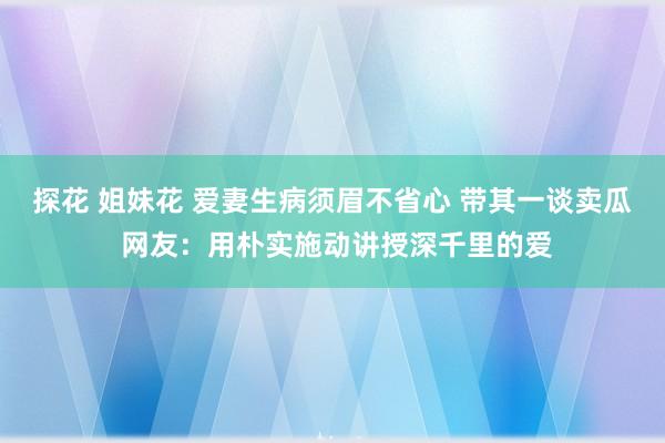 探花 姐妹花 爱妻生病须眉不省心 带其一谈卖瓜 网友：用朴实施动讲授深千里的爱