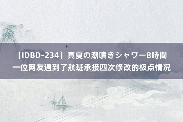 【IDBD-234】真夏の潮噴きシャワー8時間 一位网友遇到了航班承接四次修改的极点情况