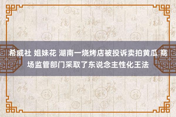 希威社 姐妹花 湖南一烧烤店被投诉卖拍黄瓜 商场监管部门采取了东说念主性化王法