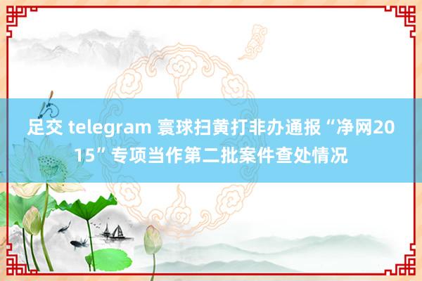 足交 telegram 寰球扫黄打非办通报“净网2015”专项当作第二批案件查处情况