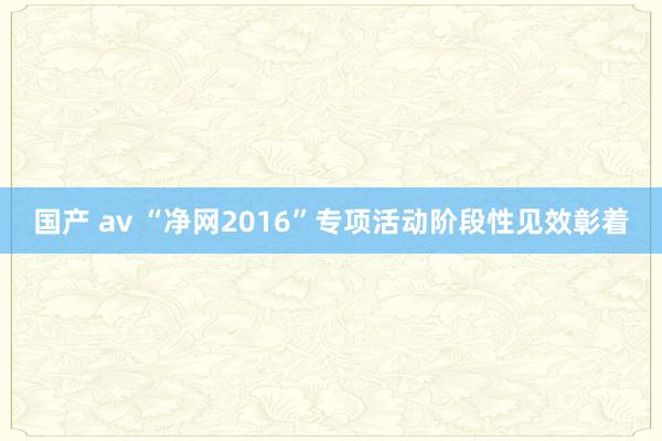 国产 av “净网2016”专项活动阶段性见效彰着