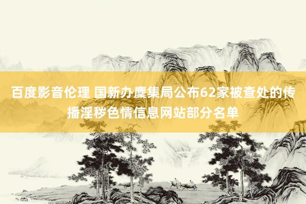 百度影音伦理 国新办麇集局公布62家被查处的传播淫秽色情信息网站部分名单