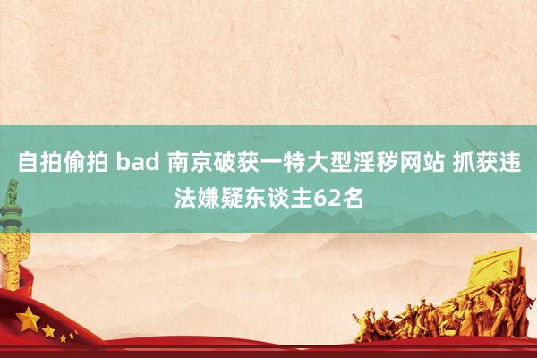 自拍偷拍 bad 南京破获一特大型淫秽网站 抓获违法嫌疑东谈主62名