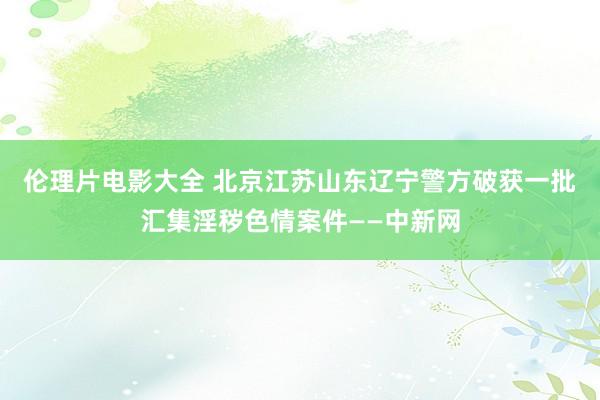 伦理片电影大全 北京江苏山东辽宁警方破获一批汇集淫秽色情案件——中新网