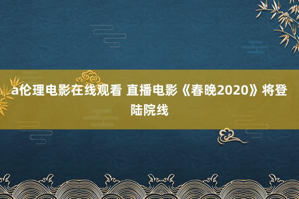 a伦理电影在线观看 直播电影《春晚2020》将登陆院线