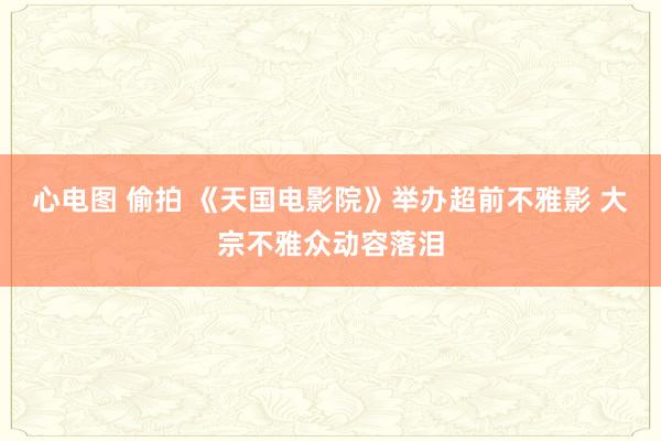 心电图 偷拍 《天国电影院》举办超前不雅影 大宗不雅众动容落泪