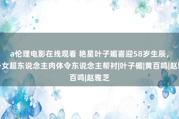 a伦理电影在线观看 艳星叶子媚喜迎58岁生辰，化身女超东说念主肉体令东说念主帮衬|叶子楣|黄百鸣|赵雅芝