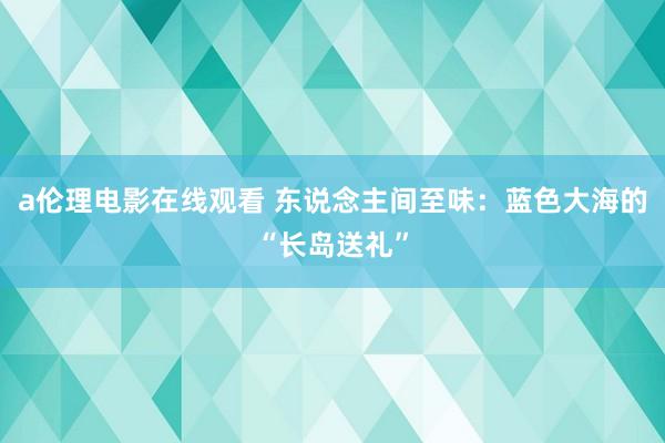 a伦理电影在线观看 东说念主间至味：蓝色大海的“长岛送礼”