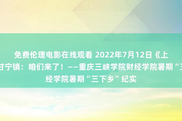 免费伦理电影在线观看 2022年7月12日《上游新闻》：甘宁镇：咱们来了！——重庆三峡学院财经学院暑期“三下乡”纪实