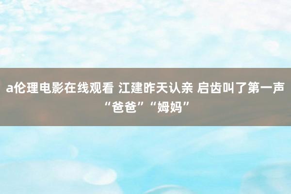 a伦理电影在线观看 江建昨天认亲 启齿叫了第一声“爸爸”“姆妈”