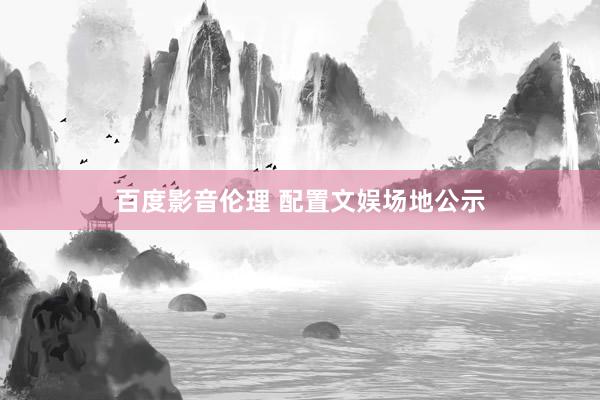 百度影音伦理 配置文娱场地公示