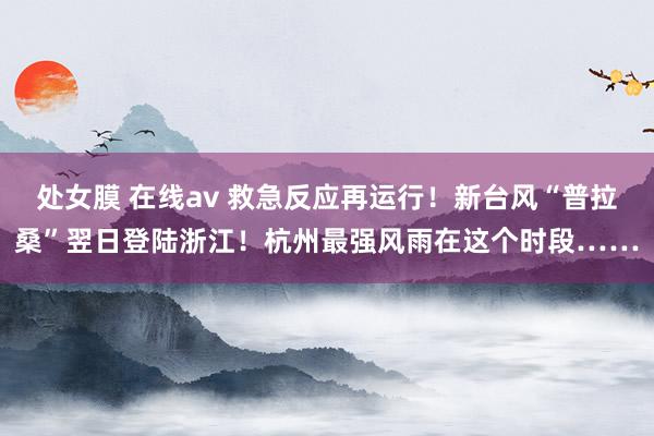 处女膜 在线av 救急反应再运行！新台风“普拉桑”翌日登陆浙江！杭州最强风雨在这个时段……