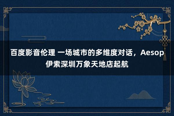 百度影音伦理 一场城市的多维度对话，Aesop伊索深圳万象天地店起航