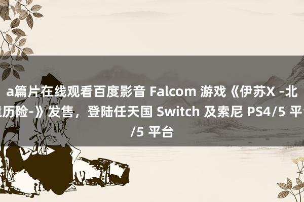 a篇片在线观看百度影音 Falcom 游戏《伊苏X -北境历险-》发售，登陆任天国 Switch 及索尼 PS4/5 平台