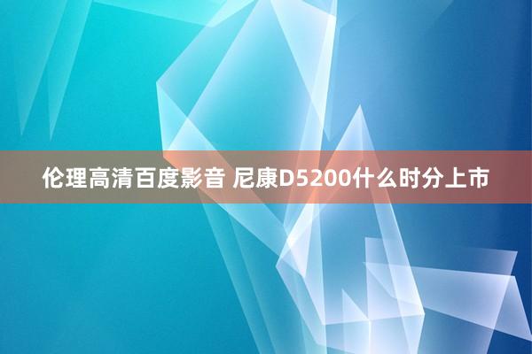 伦理高清百度影音 尼康D5200什么时分上市