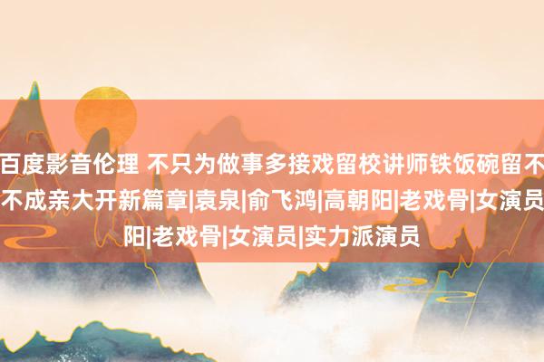 百度影音伦理 不只为做事多接戏留校讲师铁饭碗留不住，50多岁不成亲大开新篇章|袁泉|俞飞鸿|高朝阳|老戏骨|女演员|实力派演员