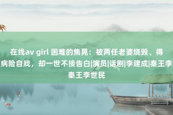 在线av girl 困难的焦晃：被两任老婆烧毁、得白血病险自戕，却一世不接告白|演员|话剧|李建成|秦王李世民