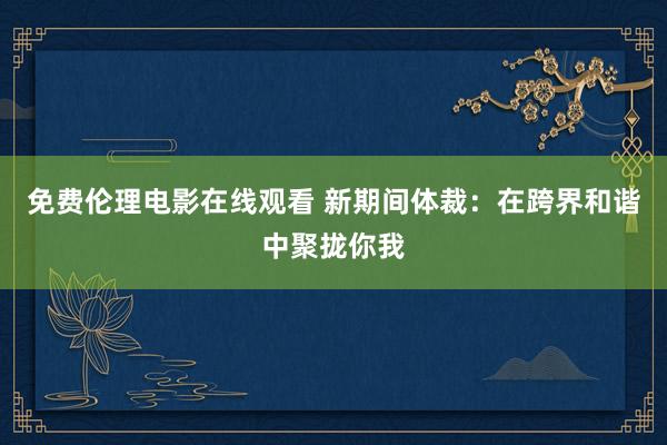 免费伦理电影在线观看 新期间体裁：在跨界和谐中聚拢你我