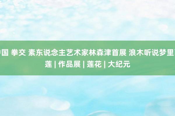 中国 拳交 素东说念主艺术家林森津首展 浪木听说梦里画莲 | 作品展 | 莲花 | 大纪元