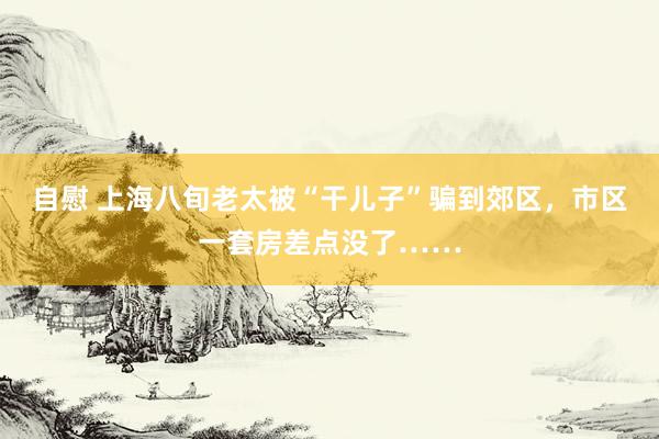 自慰 上海八旬老太被“干儿子”骗到郊区，市区一套房差点没了……