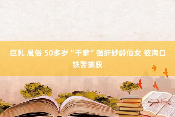 巨乳 風俗 50多岁“干爹”强奸妙龄仙女 被海口铁警擒获