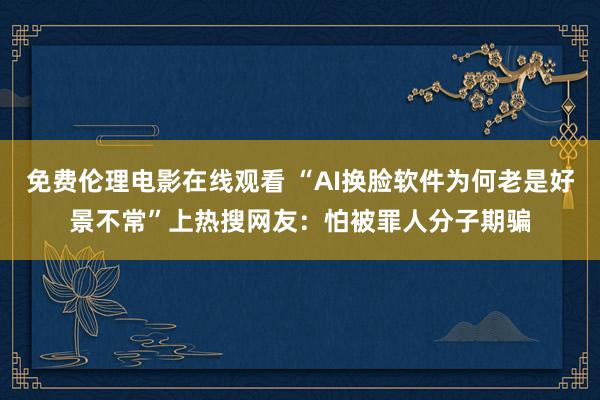 免费伦理电影在线观看 “AI换脸软件为何老是好景不常”上热搜网友：怕被罪人分子期骗