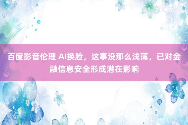 百度影音伦理 AI换脸，这事没那么浅薄，已对金融信息安全形成潜在影响