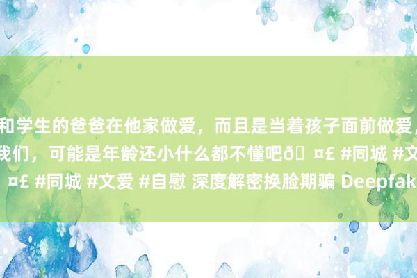 和学生的爸爸在他家做爱，而且是当着孩子面前做爱，太刺激了，孩子完全不看我们，可能是年龄还小什么都不懂吧🤣 #同城 #文爱 #自慰 深度解密换脸期骗 Deepfake | 雷峰网