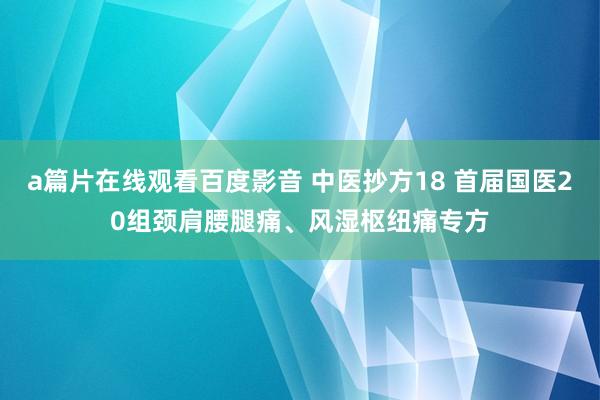 a篇片在线观看百度影音 中医抄方18 首届国医20组颈肩腰腿痛、风湿枢纽痛专方